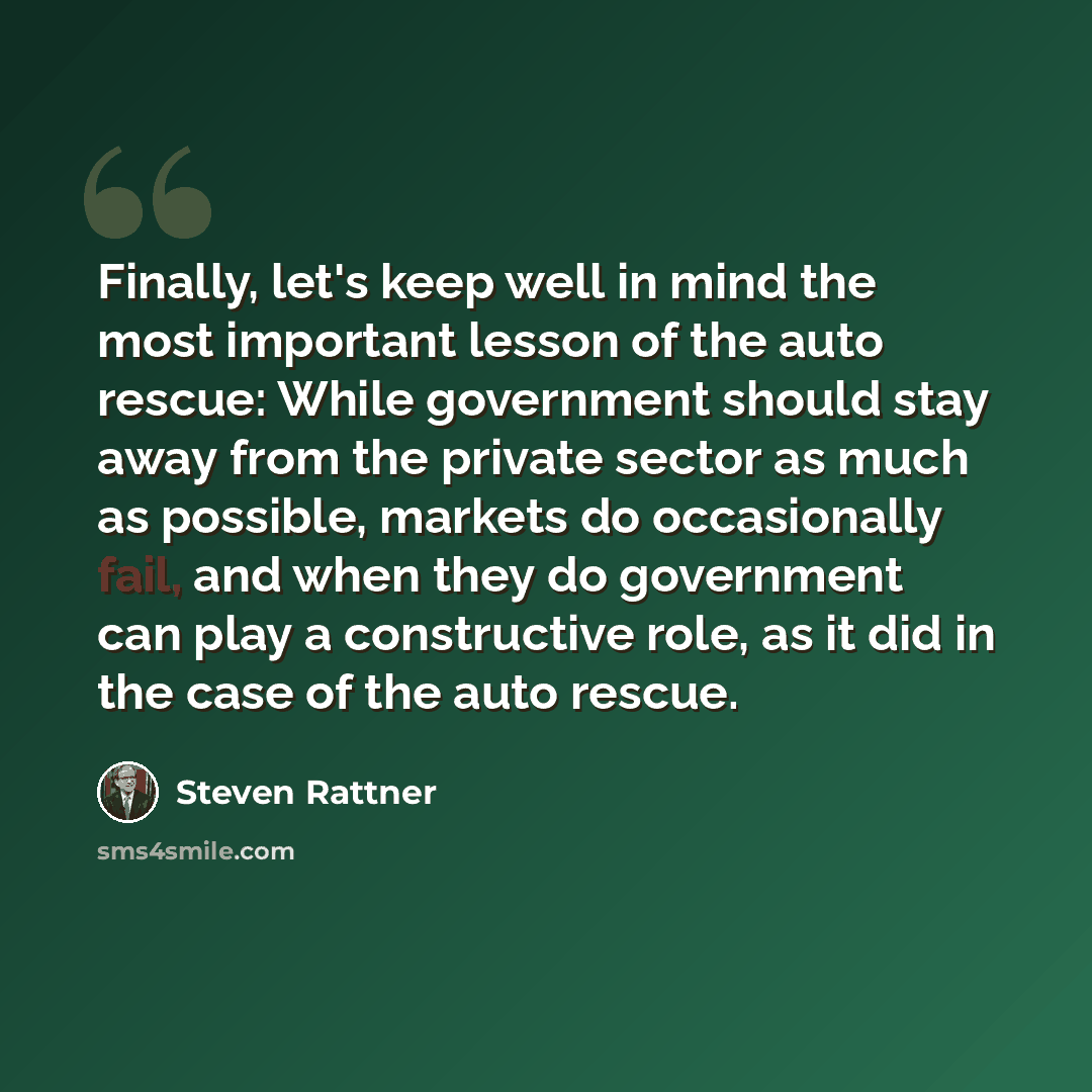 “Finally, let's keep well in mind the most important lesson of the auto rescue: While government should stay away from the private sector as much as possible, markets do occasionally fail, and when they do government can play a constructive role, as it did in the case of the auto rescue.” quote by Steven Rattner