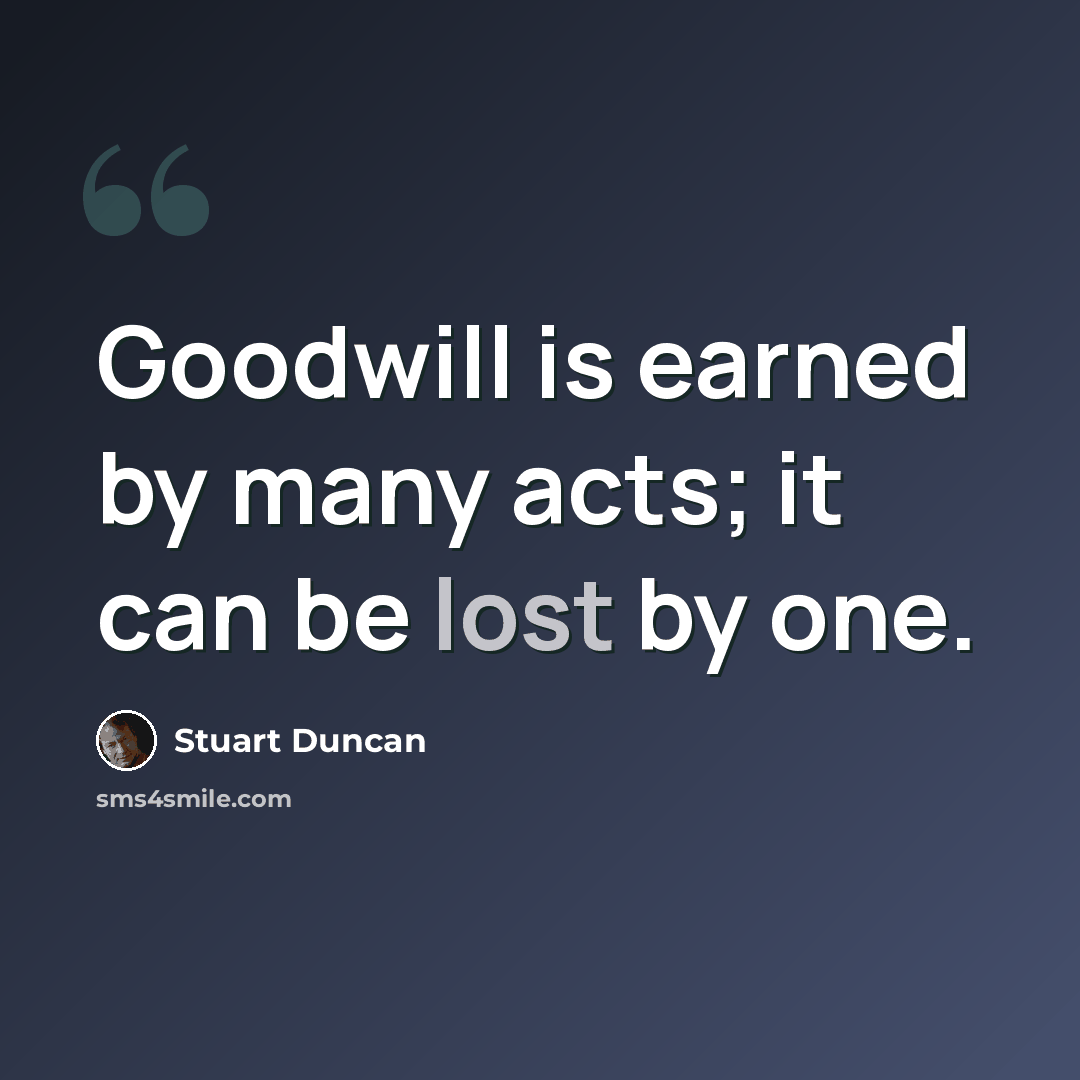 “Goodwill is earned by many acts; it can be lost by one.” quote by Stuart Duncan