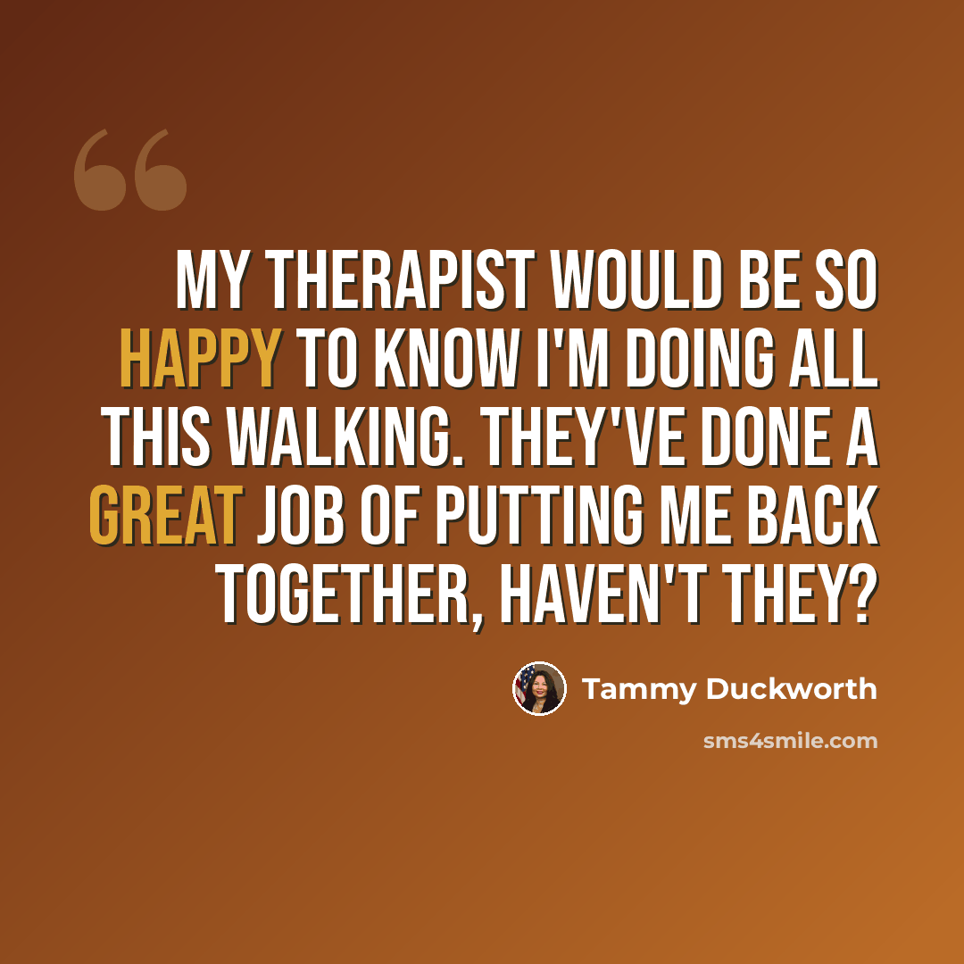 “My therapist would be so happy to know I'm doing all this walking. They've done a great job of putting me back together, haven't they?” quote by Tammy Duckworth