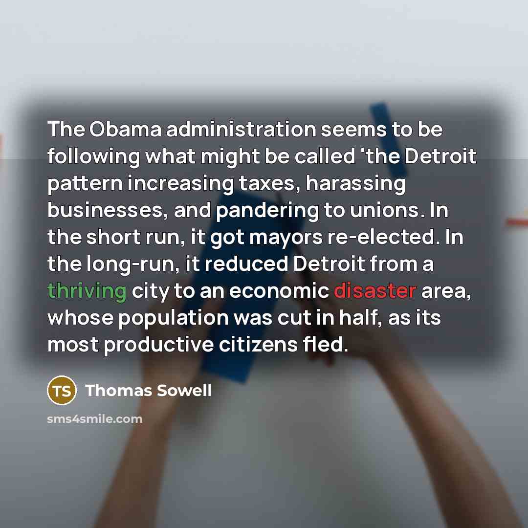 “The Obama administration seems to be following what might be called 'the Detroit pattern increasing taxes, harassing businesses, and pandering to unions. In the short run, it got mayors re-elected. In the long-run, it reduced Detroit from a thriving city to an economic disaster area, whose…” quote by Thomas Sowell