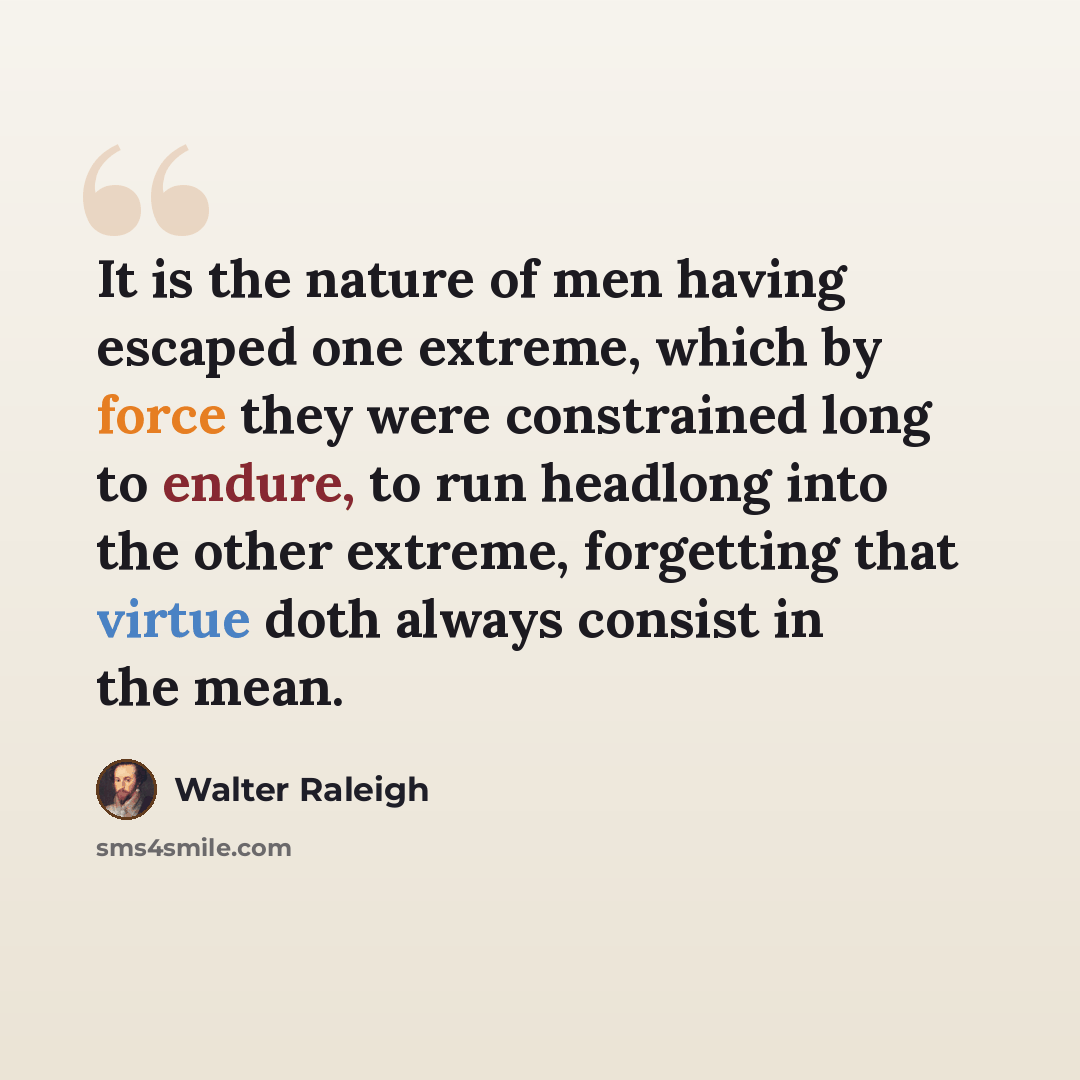 “It is the nature of men having escaped one extreme, which by force they were constrained long to endure, to run headlong into the other extreme, forgetting that virtue doth always consist in the mean.” quote by Walter Raleigh