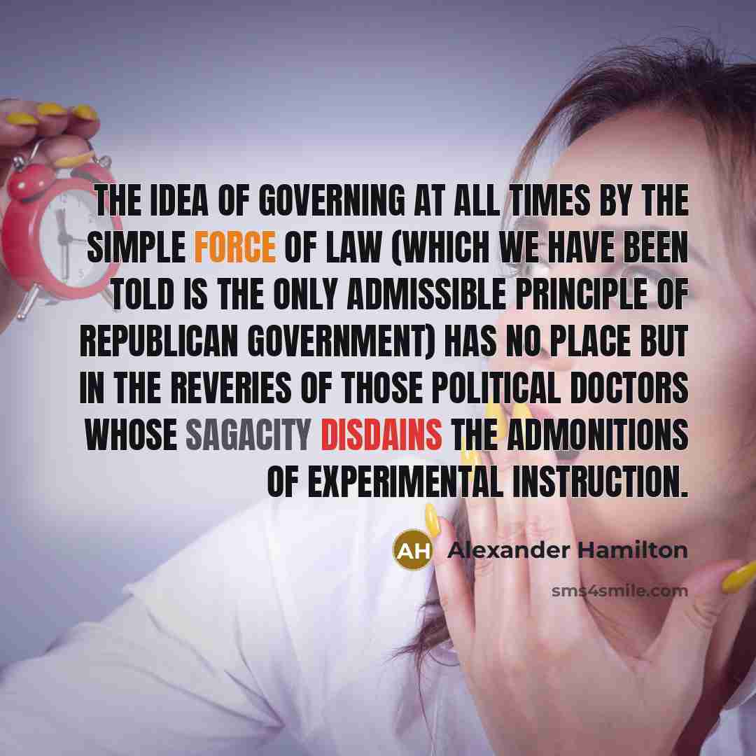 “The idea of governing at all times by the simple force of law (which we have been told is the only admissible principle of republican government) has no place but in the reveries of those political doctors whose sagacity disdains the admonitions of experimental instruction.” quote by Alexander Hamilton