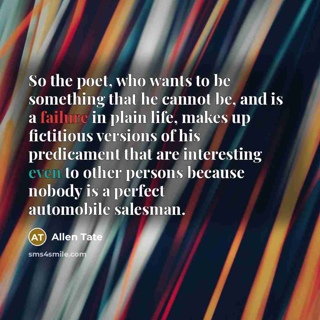 “So the poet, who wants to be something that he cannot be, and is a failure in plain life, makes up fictitious versions of his predicament that are interesting even to other persons because nobody is a perfect automobile salesman.” quote by Allen Tate