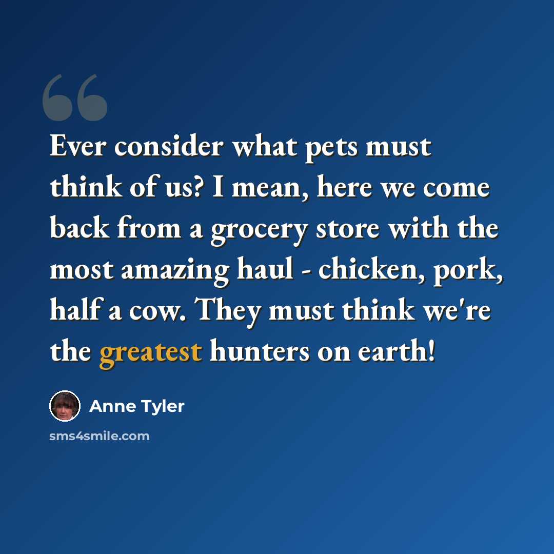 “Ever consider what pets must think of us? I mean, here we come back from a grocery store with the most amazing haul - chicken, pork, half a cow. They must think we're the greatest hunters on earth!” quote by Anne Tyler