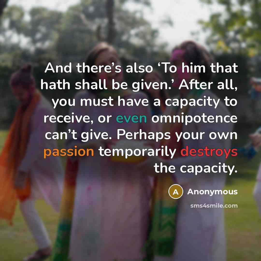 “And there’s also ‘To him that hath shall be given.’ After all, you must have a capacity to receive, or even omnipotence can’t give. Perhaps your own passion temporarily destroys the capacity.” quote by Anonymous