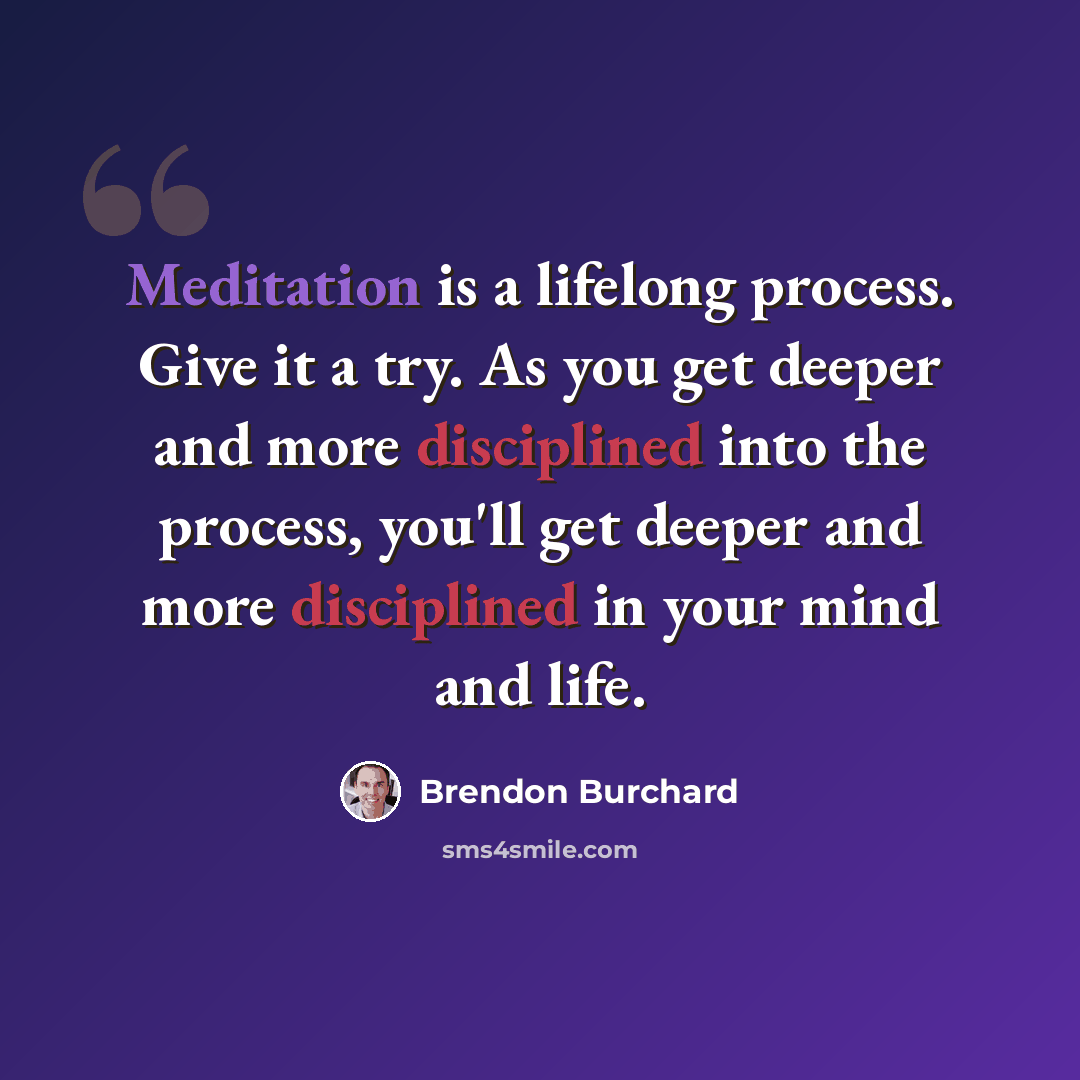 “Meditation is a lifelong process. Give it a try. As you get deeper and more disciplined into the process, you'll get deeper and more disciplined in your mind and life.” quote by Brendon Burchard