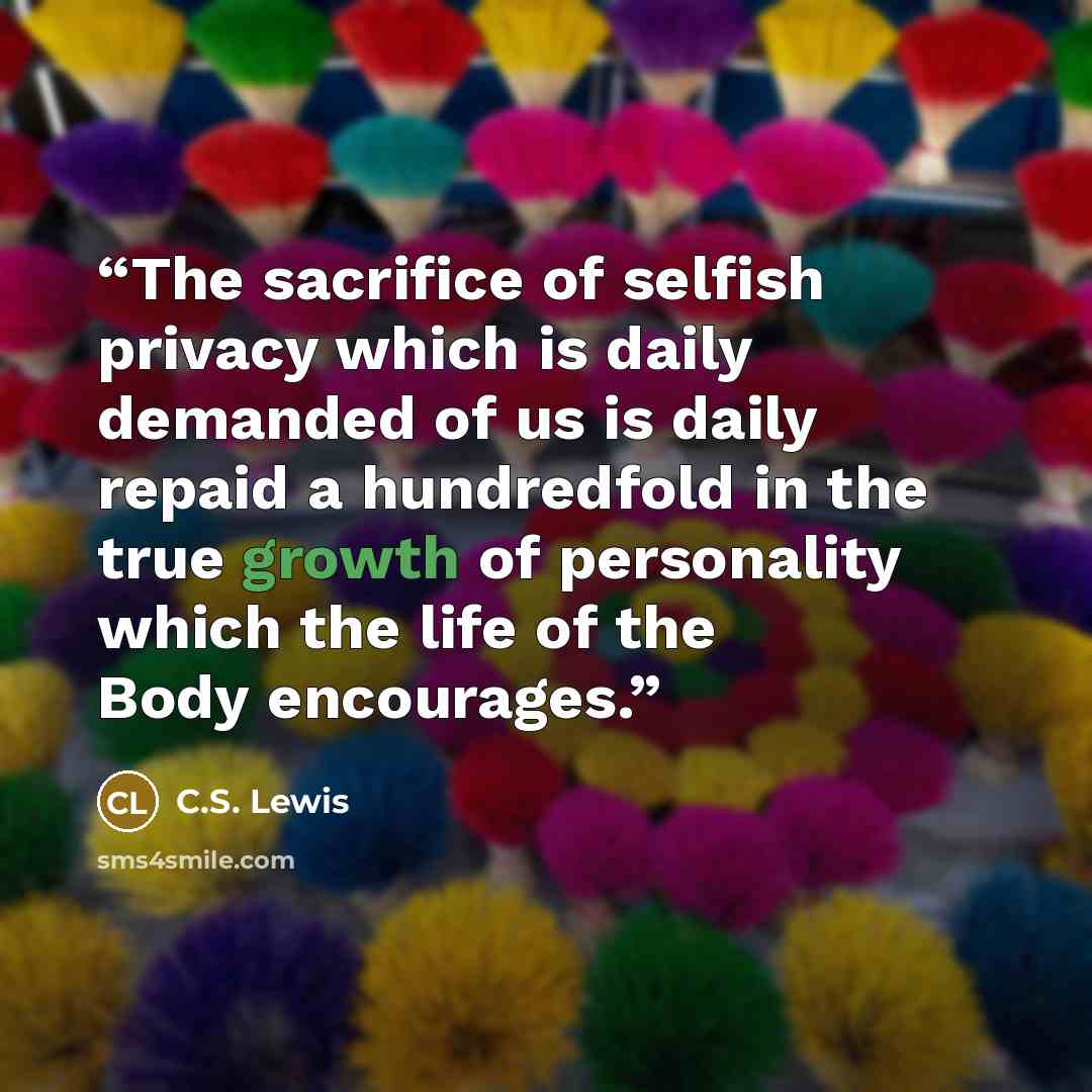 “The sacrifice of selfish privacy which is daily demanded of us is daily repaid a hundredfold in the true growth of personality which the life of the Body encourages.” quote by C.S. Lewis