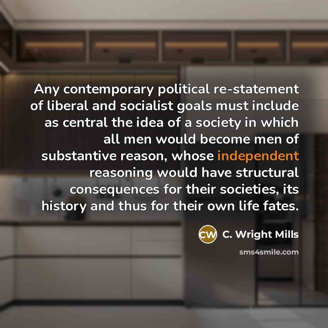 “Any contemporary political re-statement of liberal and socialist goals must include as central the idea of a society in which all men would become men of substantive reason, whose independent reasoning would have structural consequences for their societies, its history and thus for their own life…” quote by C. Wright Mills