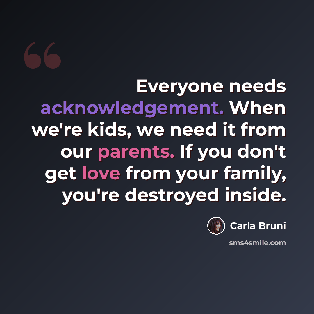 “Everyone needs acknowledgement. When we're kids, we need it from our parents. If you don't get love from your family, you're destroyed inside.” quote by Carla Bruni