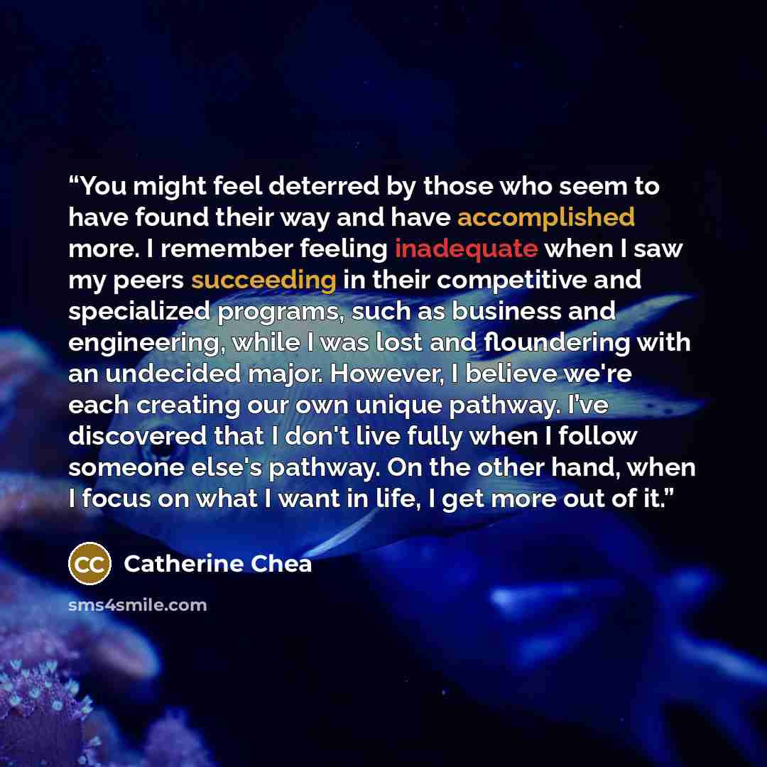 “You might feel deterred by those who seem to have found their way and have accomplished more. I remember feeling inadequate when I saw my peers succeeding in their competitive and specialized programs, such as business and engineering, while I was lost and floundering with an undecided major…” quote by Catherine Chea