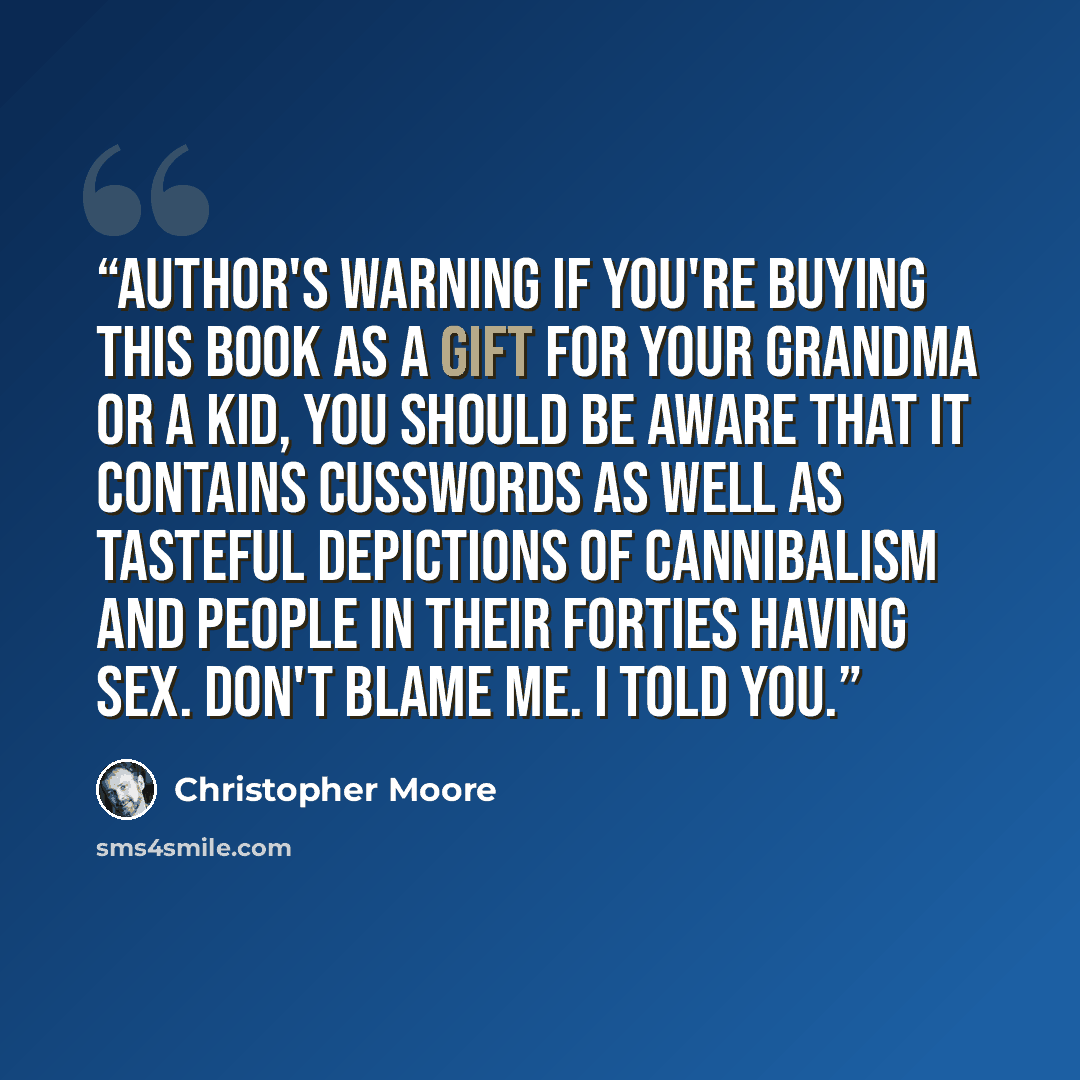 “Author's Warning If you're buying this book as a gift for your grandma or a kid, you should be aware that it contains cusswords as well as tasteful depictions of cannibalism and people in their forties having sex. Don't blame me. I told you.” quote by Christopher moore