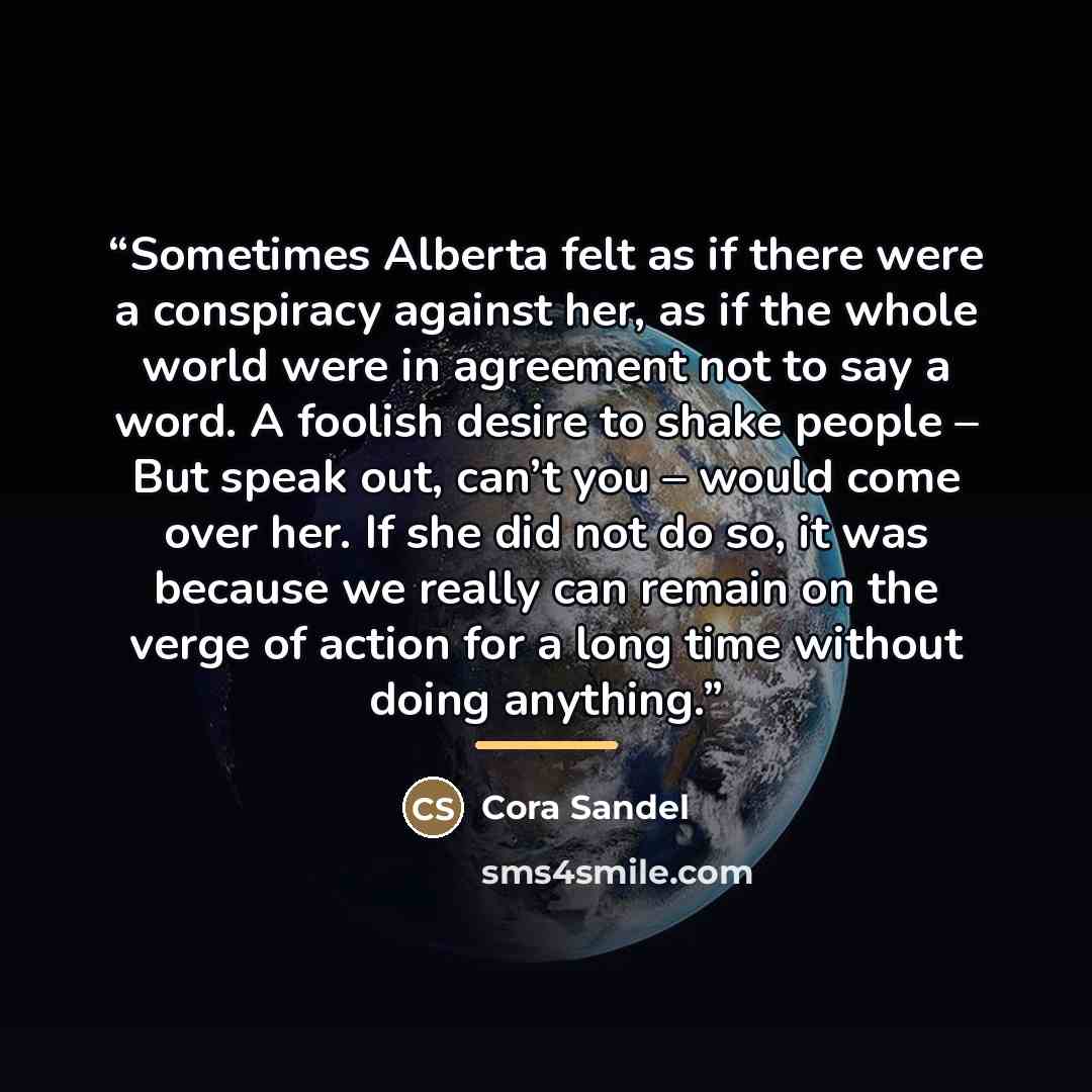 “Sometimes Alberta felt as if there were a conspiracy against her, as if the whole world were in agreement not to say a word. A foolish desire to shake people – But speak out, can’t you – would come over her. If she did not do so, it was because we really can remain on the verge of action for a…” quote by Cora Sandel