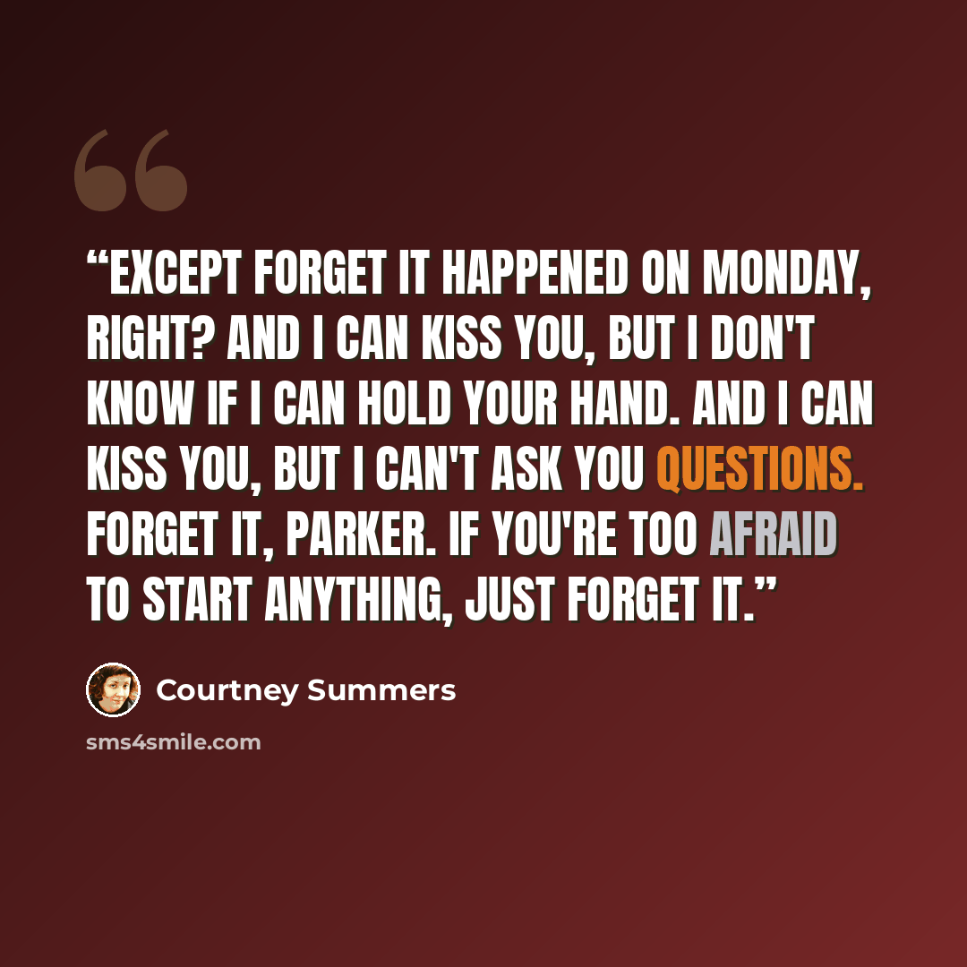 “Except forget it happened on Monday, right? And I can kiss you, but I don't know if I can hold your hand. And I can kiss you, but I can't ask you questions. Forget it, Parker. If you're too afraid to start anything, just forget it.” quote by courtney summers