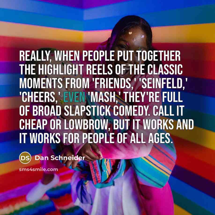 “Really, when people put together the highlight reels of the classic moments from 'Friends,' 'Seinfeld,' 'Cheers,' even 'MASH,' they're full of broad slapstick comedy. Call it cheap or lowbrow, but it works and it works for people of all ages.” quote by Dan Schneider