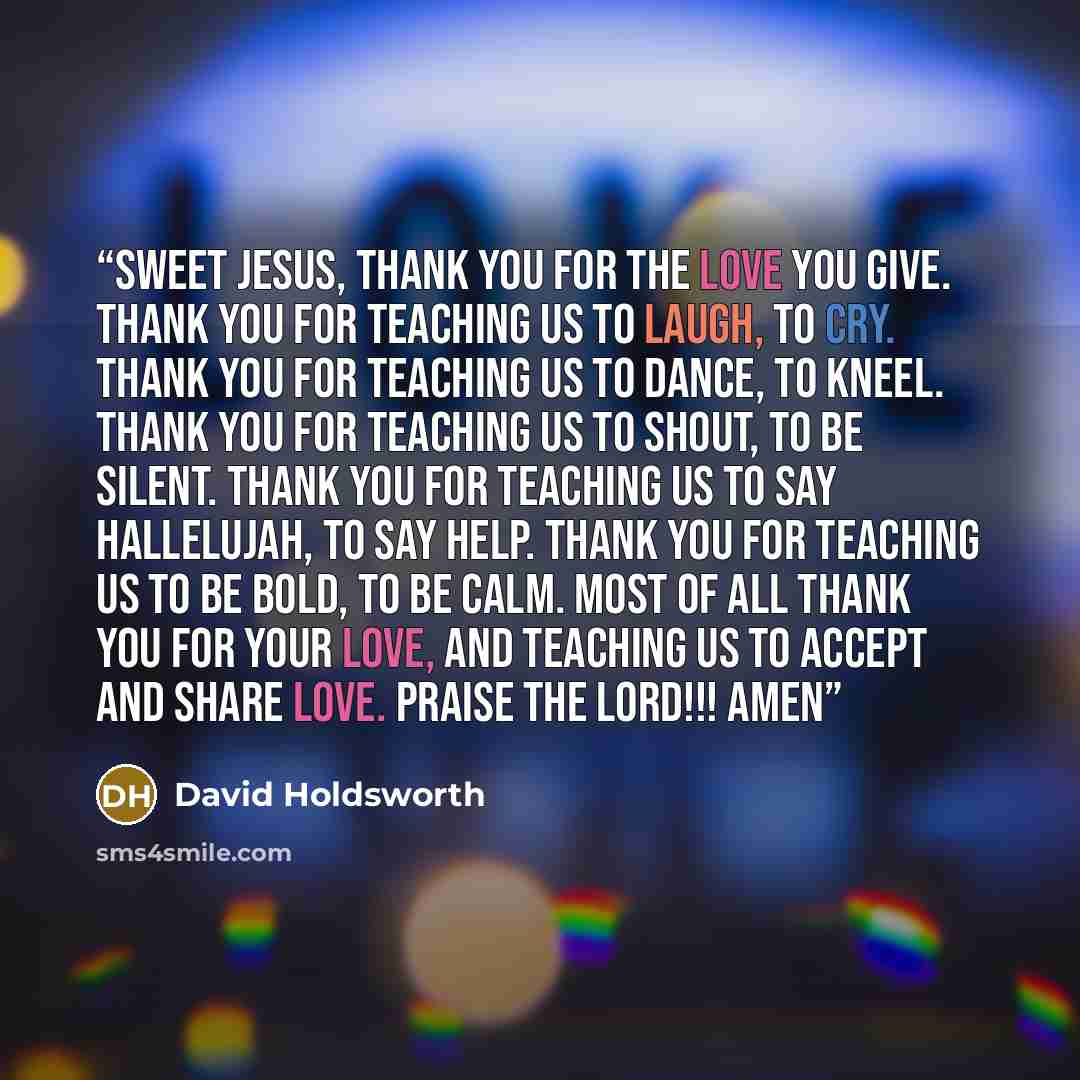 “Sweet Jesus, thank you for the love you give. Thank you for teaching us to laugh, to cry. Thank you for teaching us to dance, to kneel. Thank you for teaching us to shout, to be silent. Thank you for teaching us to say Hallelujah, to say help. Thank you for teaching us to be bold, to be calm. Most…” quote by David Holdsworth