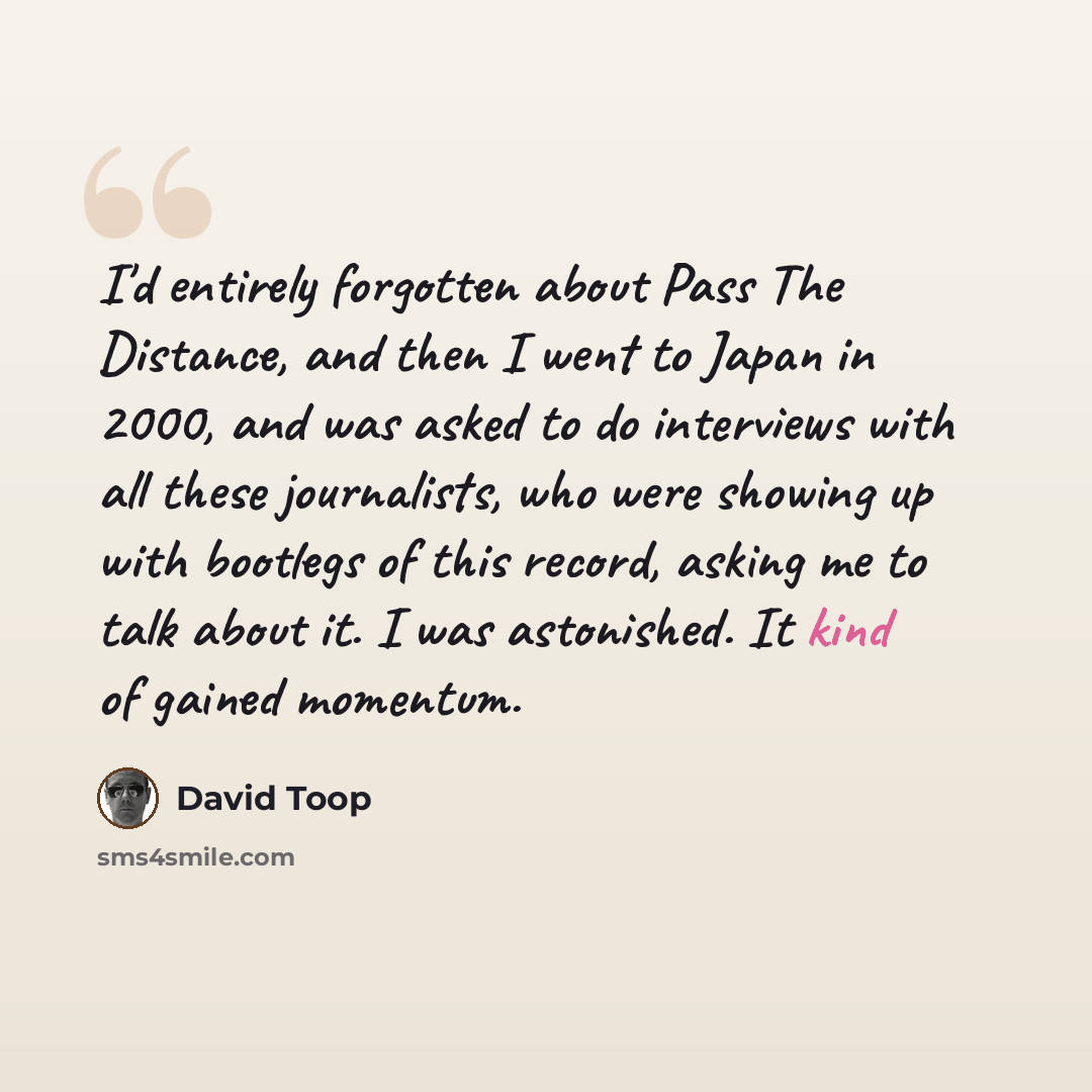 “I'd entirely forgotten about Pass The Distance, and then I went to Japan in 2000, and was asked to do interviews with all these journalists, who were showing up with bootlegs of this record, asking me to talk about it. I was astonished. It kind of gained momentum.” quote by David Toop