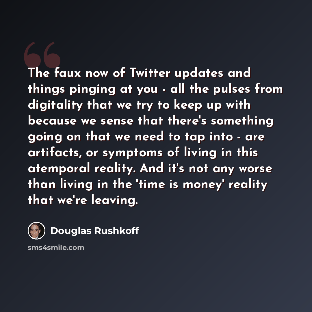 “The faux now of Twitter updates and things pinging at you - all the pulses from digitality that we try to keep up with because we sense that there's something going on that we need to tap into - are artifacts, or symptoms of living in this atemporal reality. And it's not any worse than living in…” quote by Douglas Rushkoff