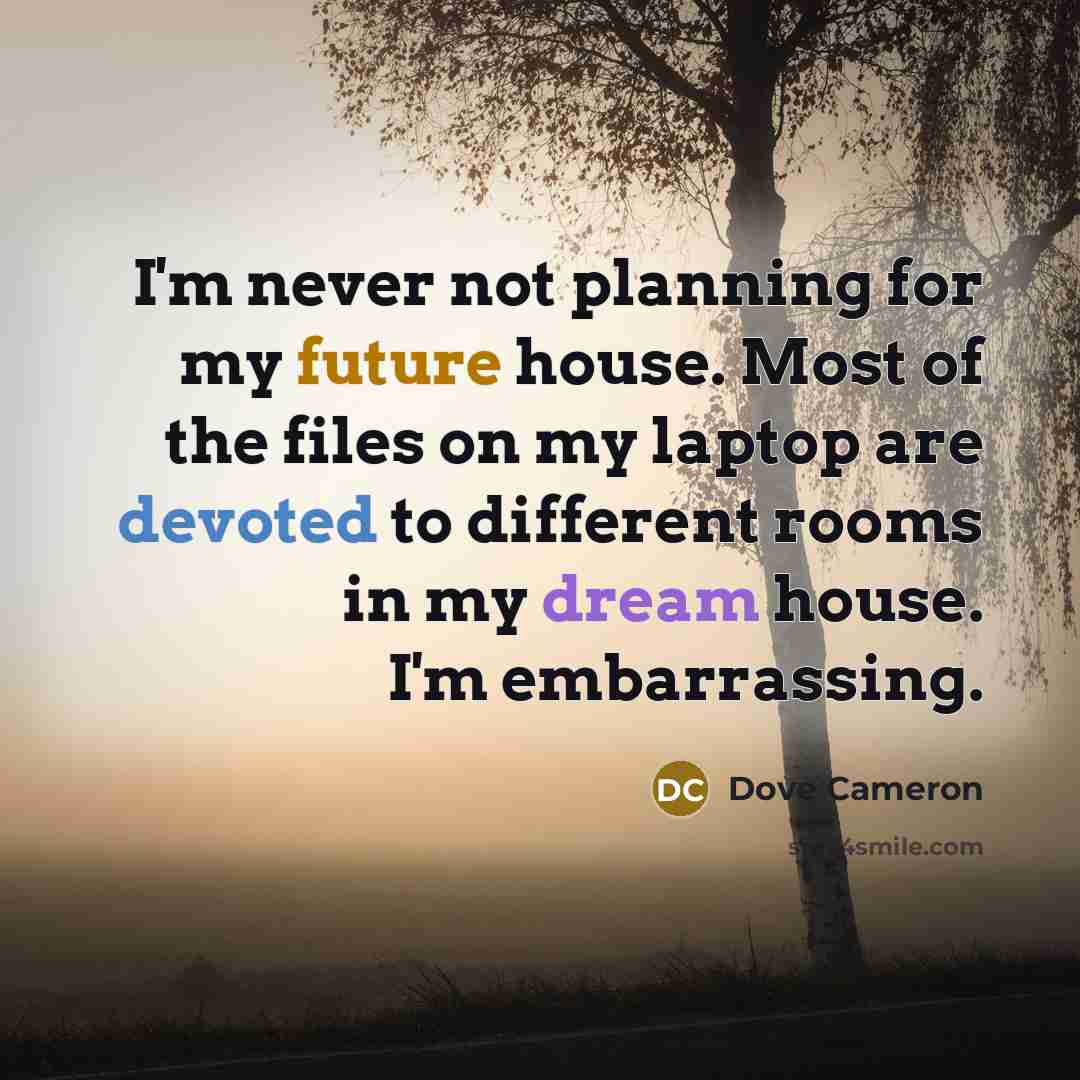 “I'm never not planning for my future house. Most of the files on my laptop are devoted to different rooms in my dream house. I'm embarrassing.” quote by Dove Cameron