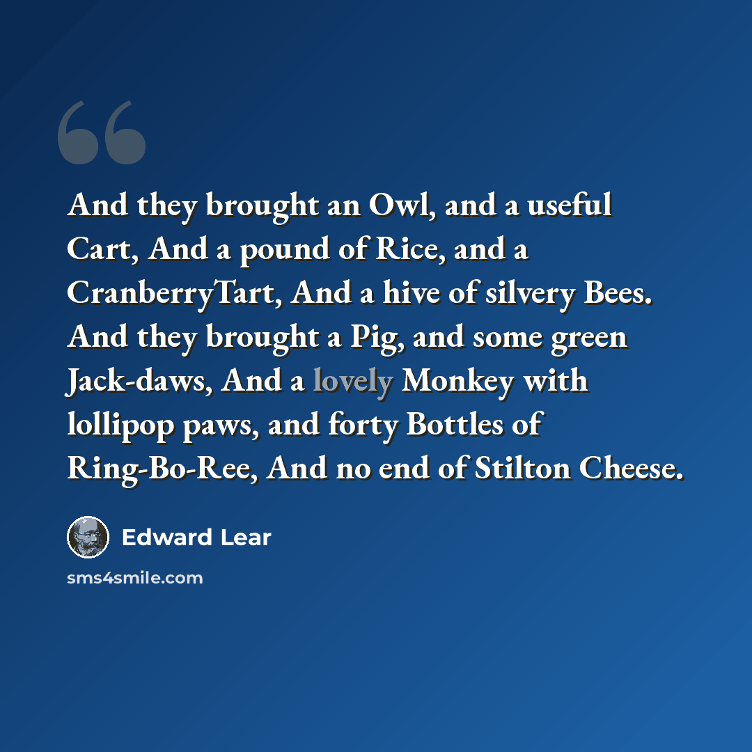 “And they brought an Owl, and a useful Cart, And a pound of Rice, and a CranberryTart, And a hive of silvery Bees. And they brought a Pig, and some green Jack-daws, And a lovely Monkey with lollipop paws, and forty Bottles of Ring-Bo-Ree, And no end of Stilton Cheese.” quote by Edward Lear