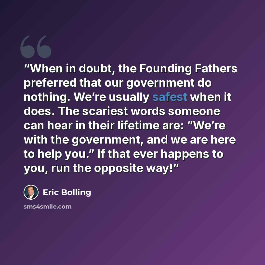 “When in doubt, the Founding Fathers preferred that our government do nothing. We’re usually safest when it does. The scariest words someone can hear in their lifetime are: “We’re with the government, and we are here to help you.” If that ever happens to you, run the opposite way!” quote by Eric Bolling