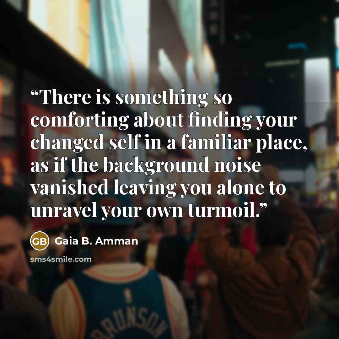 “There is something so comforting about finding your changed self in a familiar place, as if the background noise vanished leaving you alone to unravel your own turmoil.” quote by Gaia B. Amman