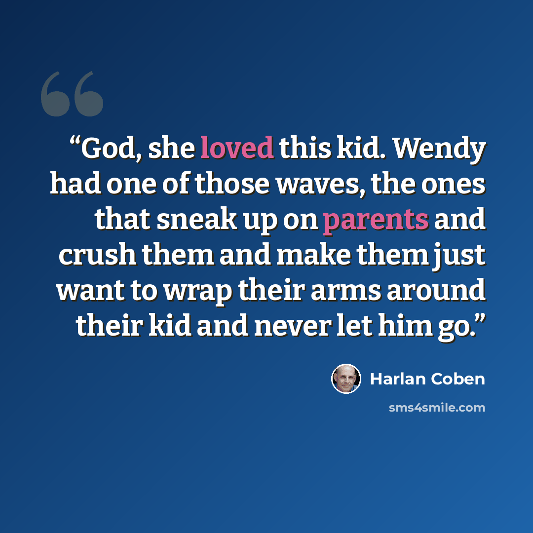 “God, she loved this kid. Wendy had one of those waves, the ones that sneak up on parents and crush them and make them just want to wrap their arms around their kid and never let him go.” quote by Harlan Coben