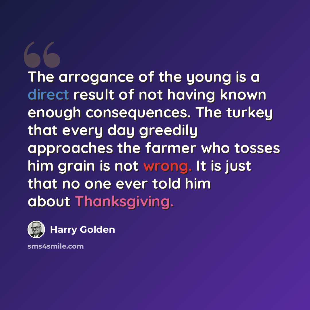 “The arrogance of the young is a direct result of not having known enough consequences. The turkey that every day greedily approaches the farmer who tosses him grain is not wrong. It is just that no one ever told him about Thanksgiving.” quote by Harry Golden