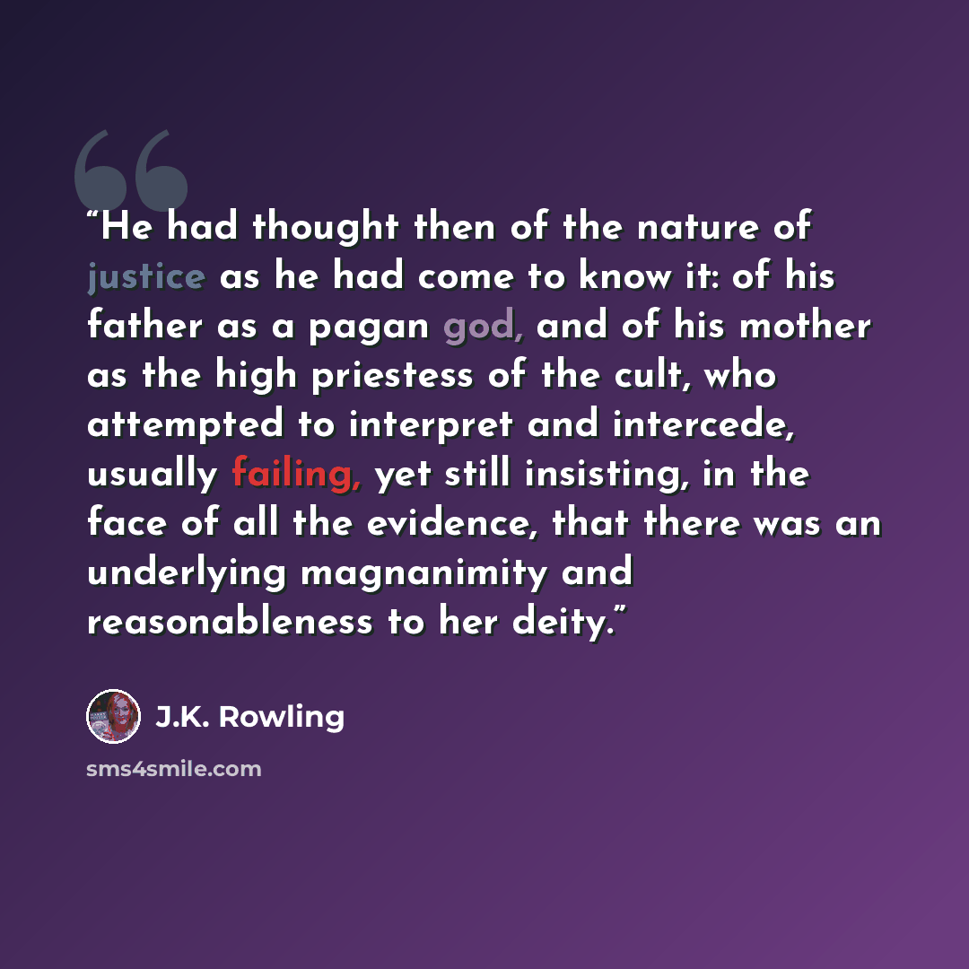 “He had thought then of the nature of justice as he had come to know it: of his father as a pagan god, and of his mother as the high priestess of the cult, who attempted to interpret and intercede, usually failing, yet still insisting, in the face of all the evidence, that there was an underlying…” quote by J.K. Rowling