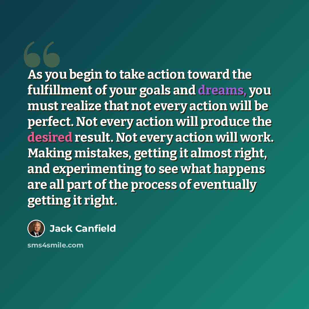 “As you begin to take action toward the fulfillment of your goals and dreams, you must realize that not every action will be perfect. Not every action will produce the desired result. Not every action will work. Making mistakes, getting it almost right, and experimenting to see what happens are all…” quote by Jack Canfield