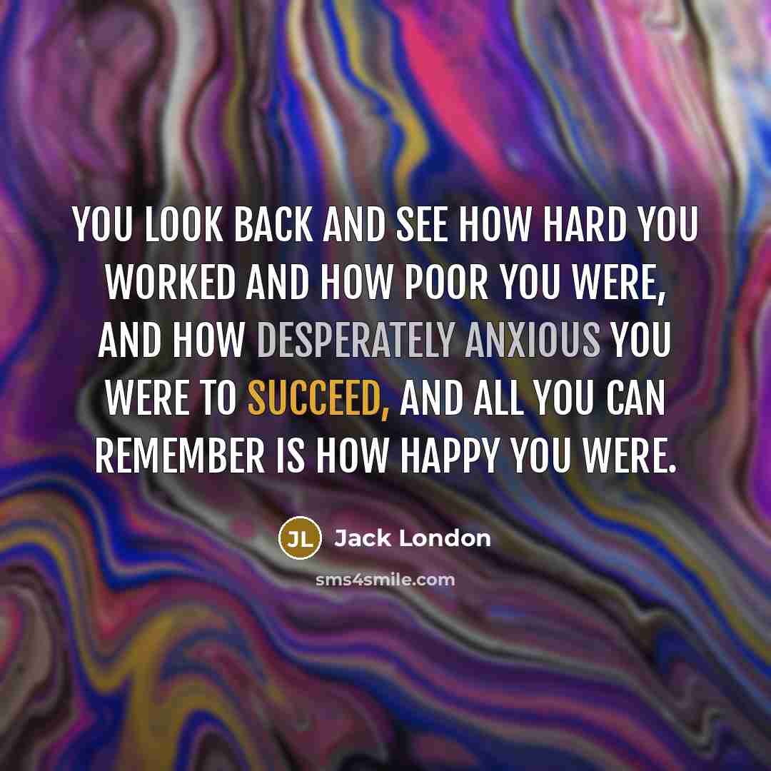 “You look back and see how hard you worked and how poor you were, and how desperately anxious you were to succeed, and all you can remember is how happy you were.” quote by Jack London