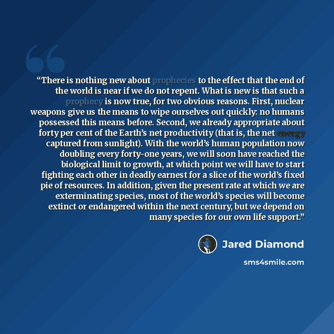 “There is nothing new about prophecies to the effect that the end of the world is near if we do not repent. What is new is that such a prophecy is now true, for two obvious reasons. First, nuclear weapons give us the means to wipe ourselves out quickly: no humans possessed this means before…” quote by Jared Diamond