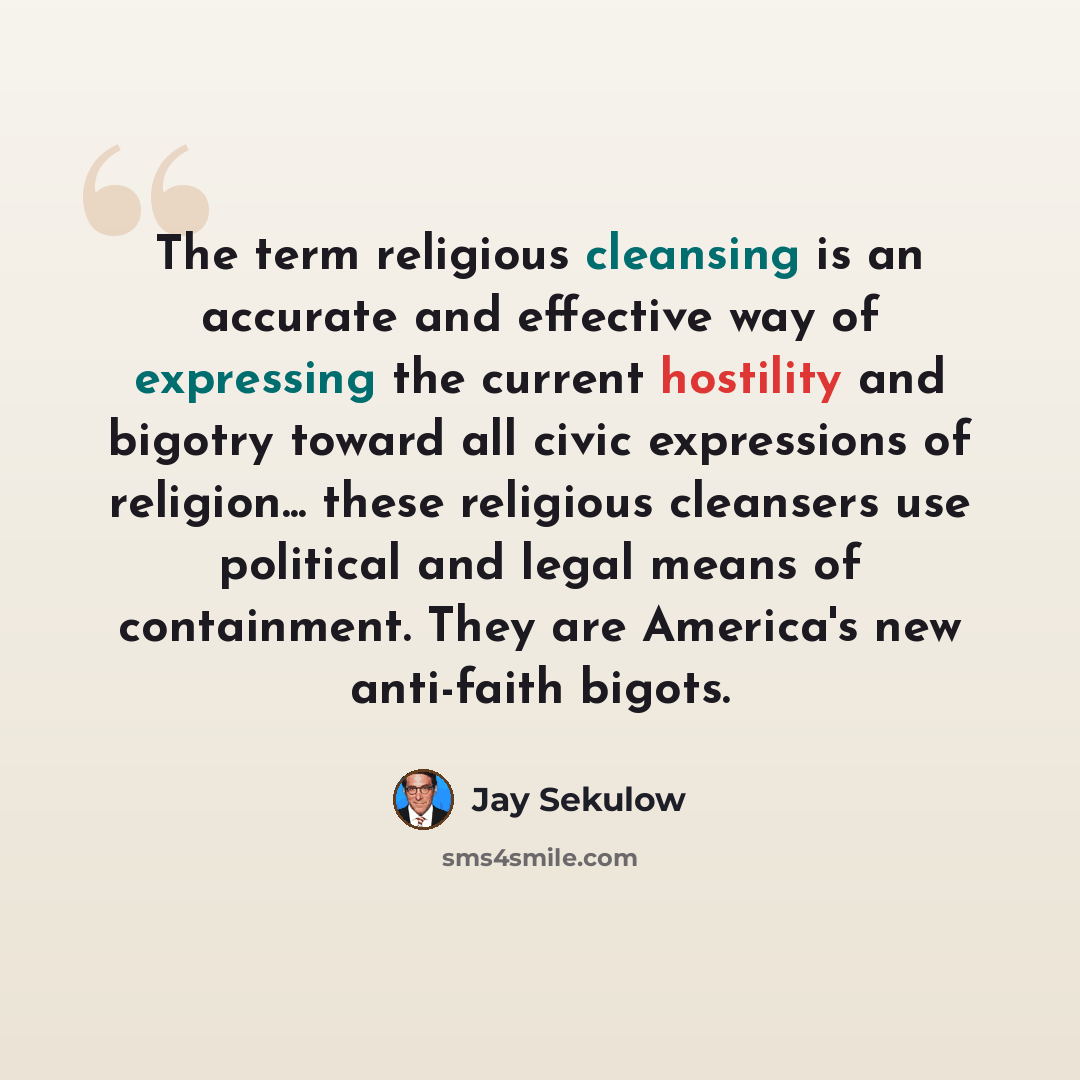 “The term religious cleansing is an accurate and effective way of expressing the current hostility and bigotry toward all civic expressions of religion... these religious cleansers use political and legal means of containment. They are America's new anti-faith bigots.” quote by Jay Sekulow