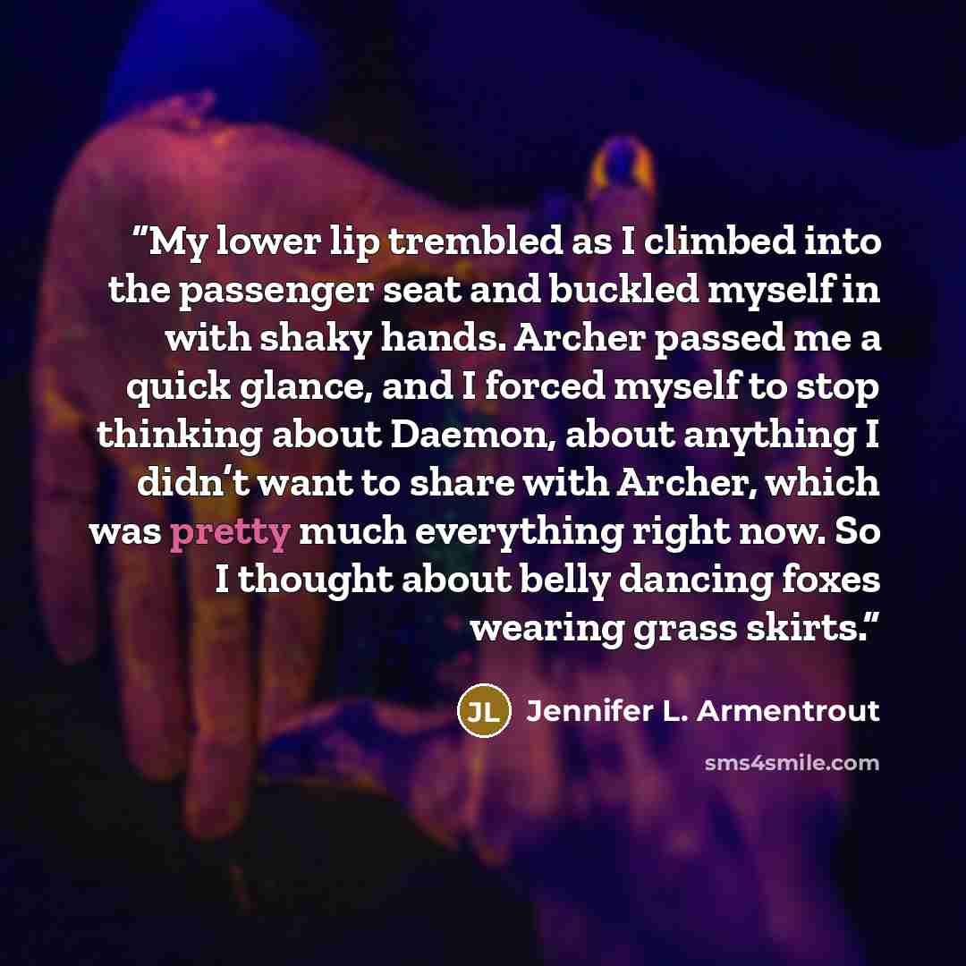 “My lower lip trembled as I climbed into the passenger seat and buckled myself in with shaky hands. Archer passed me a quick glance, and I forced myself to stop thinking about Daemon, about anything I didn’t want to share with Archer, which was pretty much everything right now. So I thought about…” quote by Jennifer L. Armentrout