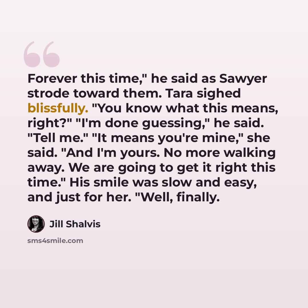 “Forever this time," he said as Sawyer strode toward them. Tara sighed blissfully. "You know what this means, right?" "I'm done guessing," he said. "Tell me." "It means you're mine," she said. "And I'm yours. No more walking away. We are going to get it right this time." His smile was slow and…” quote by Jill Shalvis