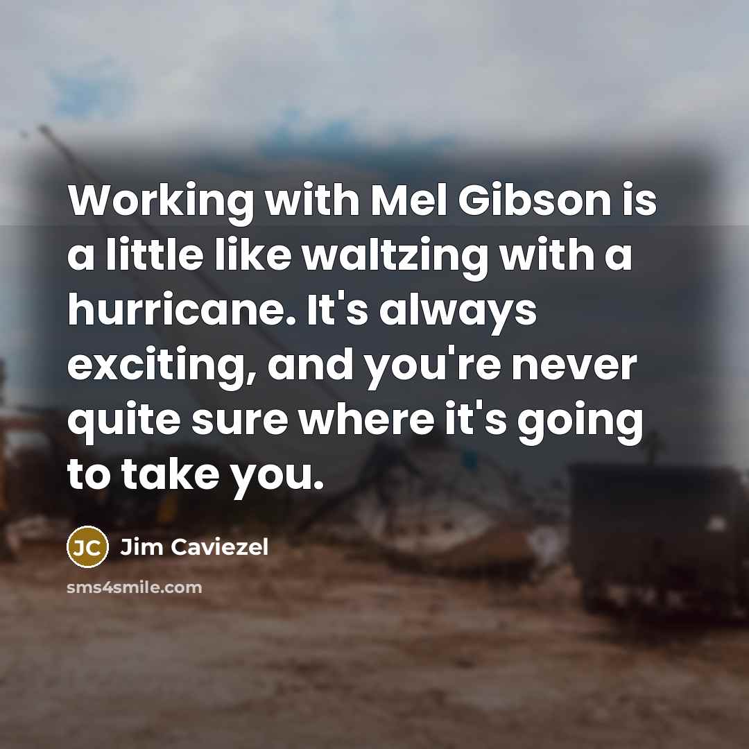 “Working with Mel Gibson is a little like waltzing with a hurricane. It's always exciting, and you're never quite sure where it's going to take you.” quote by Jim Caviezel