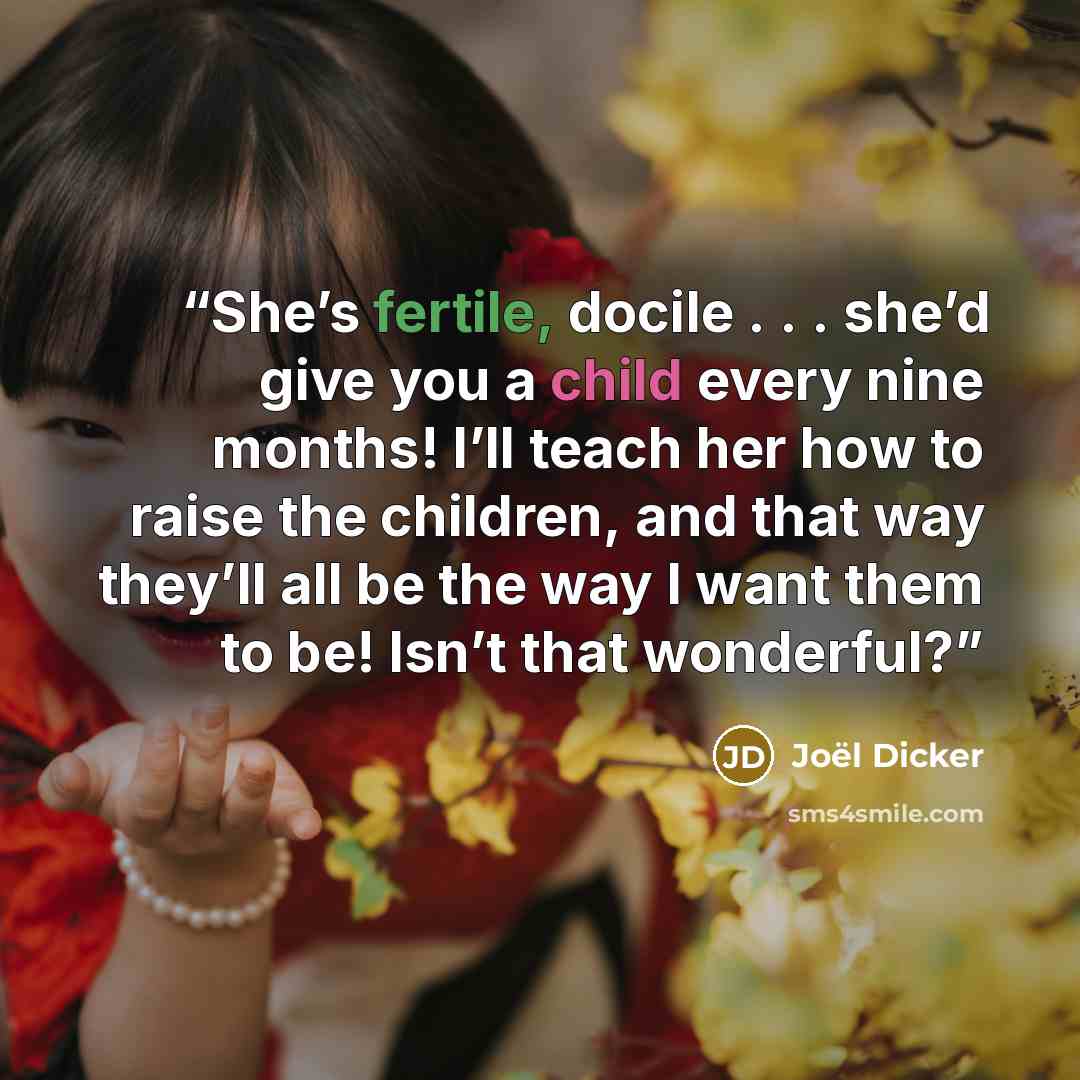 “She’s fertile, docile . . . she’d give you a child every nine months! I’ll teach her how to raise the children, and that way they’ll all be the way I want them to be! Isn’t that wonderful?” quote by Joël Dicker