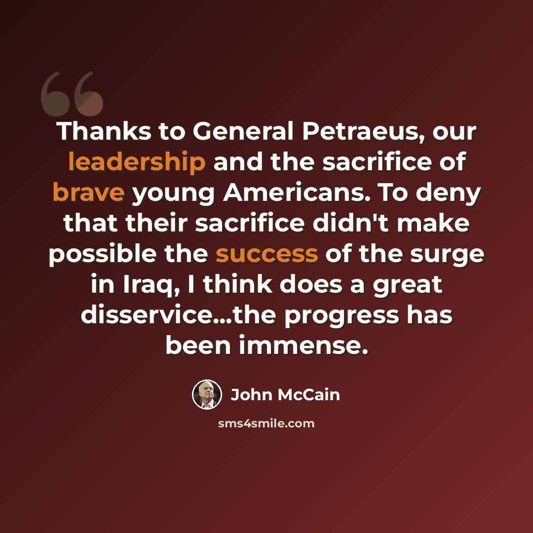 “Thanks to General Petraeus, our leadership and the sacrifice of brave young Americans. To deny that their sacrifice didn't make possible the success of the surge in Iraq, I think does a great disservice...the progress has been immense.” quote by John McCain