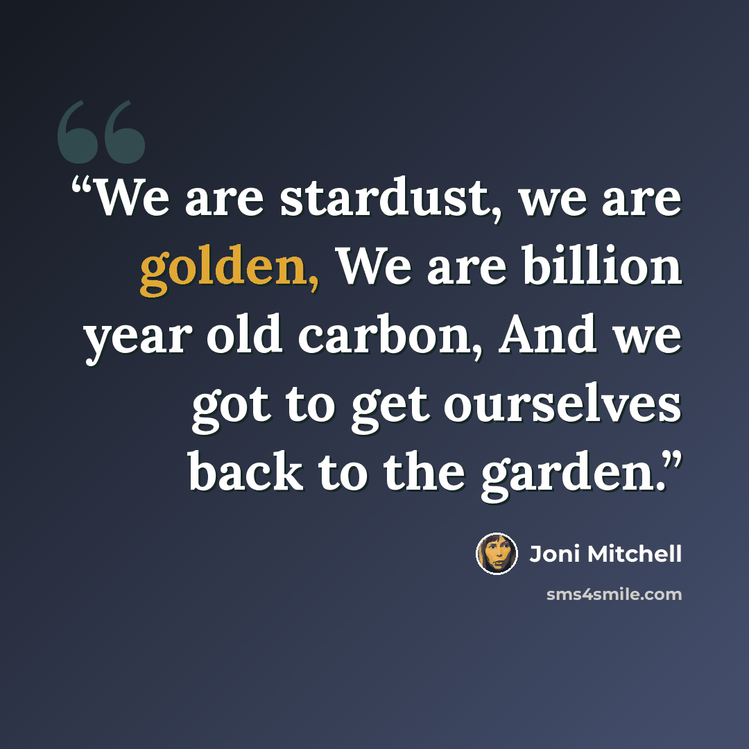 “We are stardust, we are golden, We are billion year old carbon, And we got to get ourselves back to the garden.” quote by Joni Mitchell