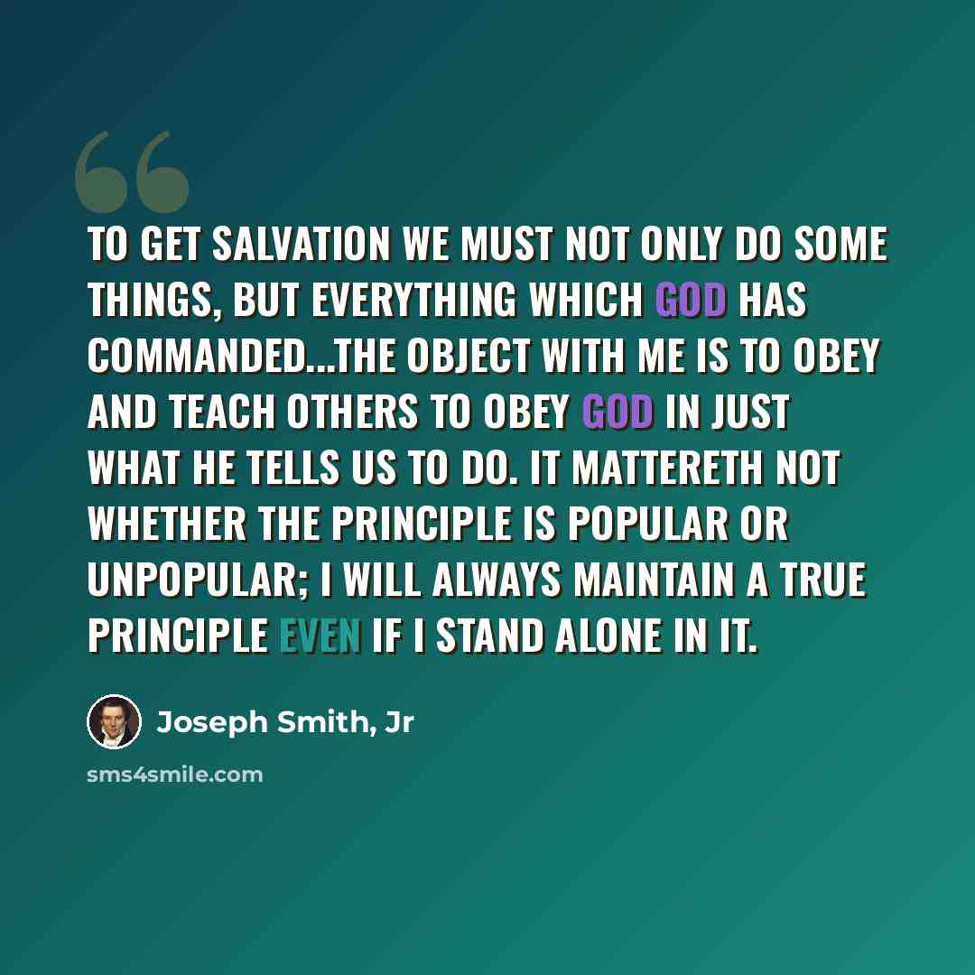 “To get salvation we must not only do some things, but everything which God has commanded...The object with me is to obey and teach others to obey God in just what he tells us to do. It mattereth not whether the principle is popular or unpopular; I will always maintain a true principle even if I…” quote by Joseph Smith, Jr
