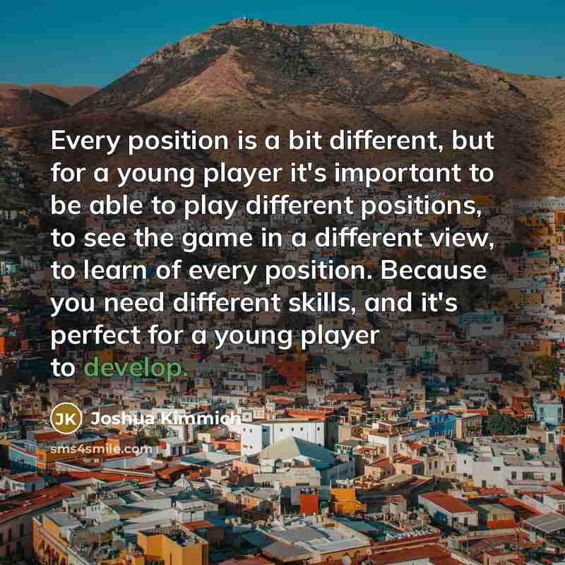 “Every position is a bit different, but for a young player it's important to be able to play different positions, to see the game in a different view, to learn of every position. Because you need different skills, and it's perfect for a young player to develop.” quote by Joshua Kimmich