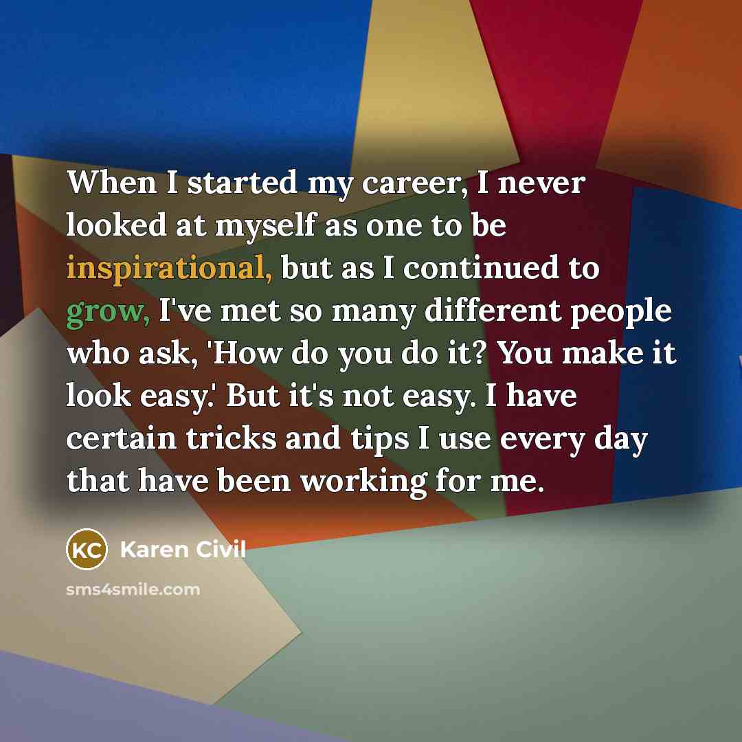 “When I started my career, I never looked at myself as one to be inspirational, but as I continued to grow, I've met so many different people who ask, 'How do you do it? You make it look easy.' But it's not easy. I have certain tricks and tips I use every day that have been working for me.” quote by Karen Civil
