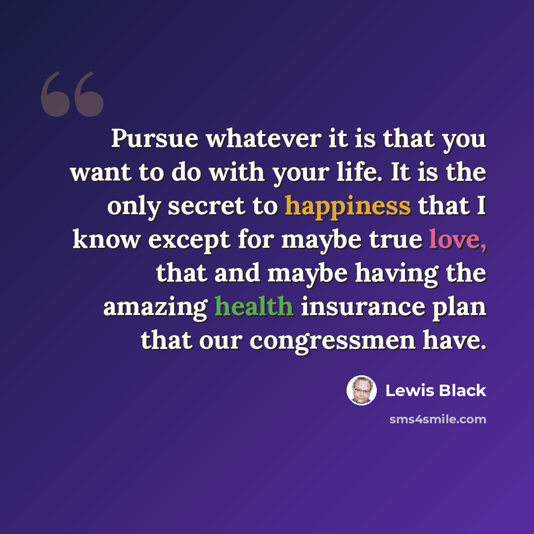 “Pursue whatever it is that you want to do with your life. It is the only secret to happiness that I know except for maybe true love, that and maybe having the amazing health insurance plan that our congressmen have.” quote by Lewis Black