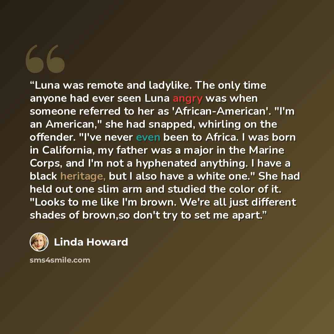 “Luna was remote and ladylike. The only time anyone had ever seen Luna angry was when someone referred to her as 'African-American'. "I'm an American," she had snapped, whirling on the offender. "I've never even been to Africa. I was born in California, my father was a major in the Marine Corps…” quote by Linda Howard