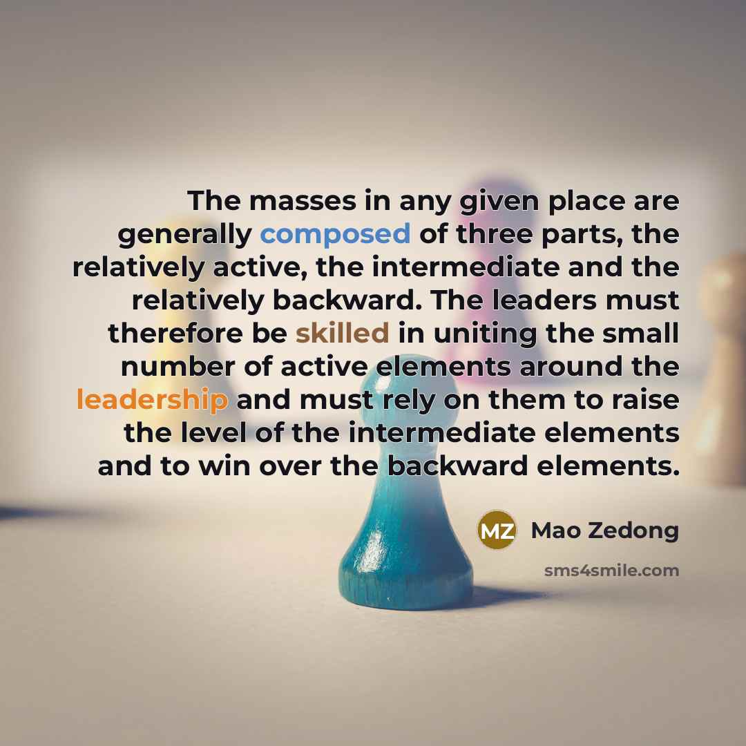 “The masses in any given place are generally composed of three parts, the relatively active, the intermediate and the relatively backward. The leaders must therefore be skilled in uniting the small number of active elements around the leadership and must rely on them to raise the level of the…” quote by Mao Zedong