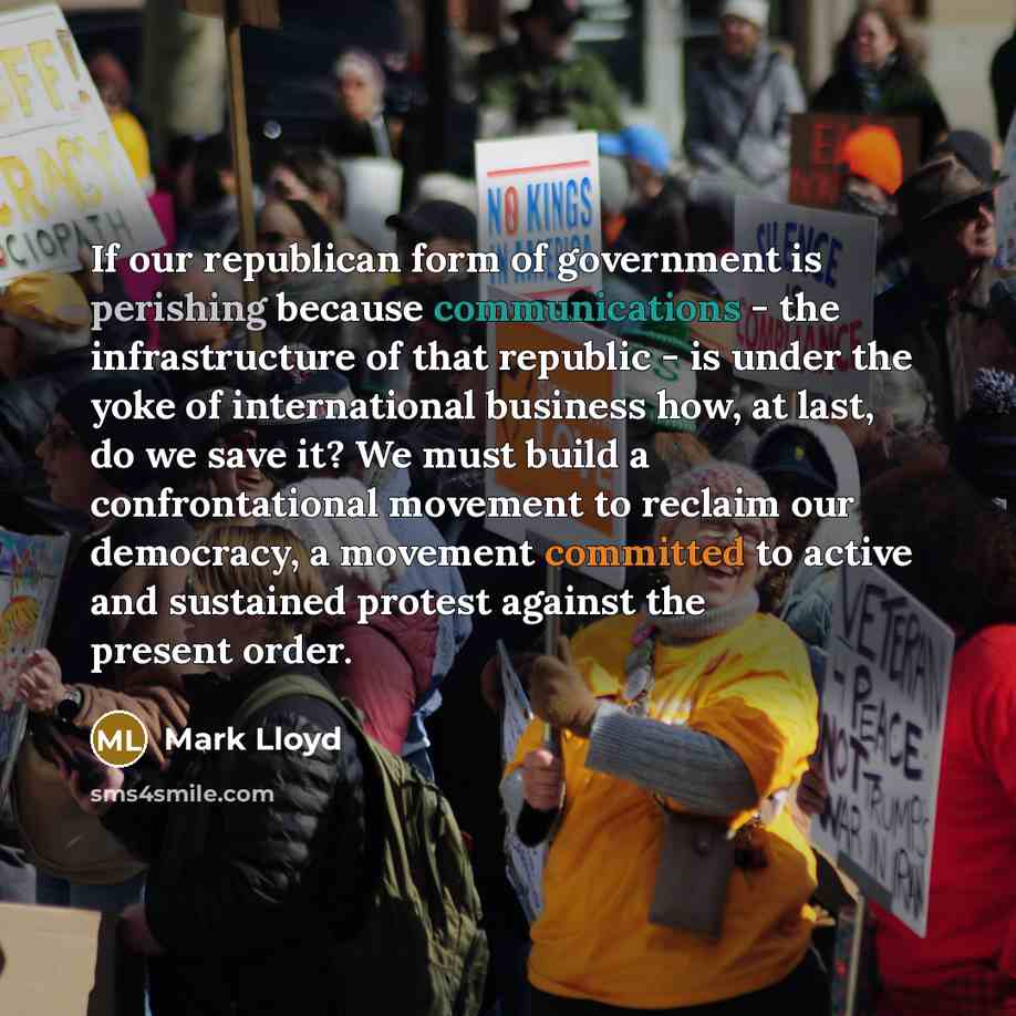 “If our republican form of government is perishing because communications - the infrastructure of that republic - is under the yoke of international business how, at last, do we save it? We must build a confrontational movement to reclaim our democracy, a movement committed to active and sustained…” quote by Mark Lloyd