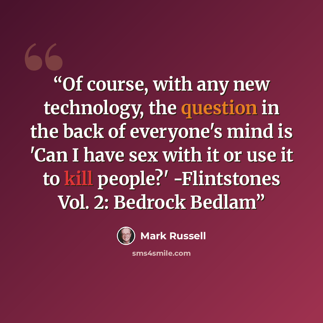 “Of course, with any new technology, the question in the back of everyone's mind is 'Can I have sex with it or use it to kill people?' -Flintstones Vol. 2: Bedrock Bedlam” quote by Mark Russell