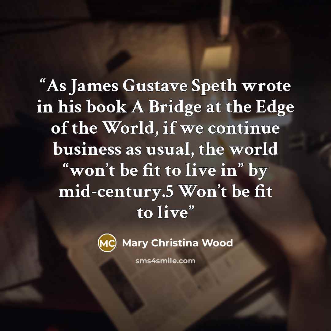 “As James Gustave Speth wrote in his book A Bridge at the Edge of the World, if we continue business as usual, the world “won’t be fit to live in” by mid-century.5 Won’t be fit to live” quote by Mary Christina Wood