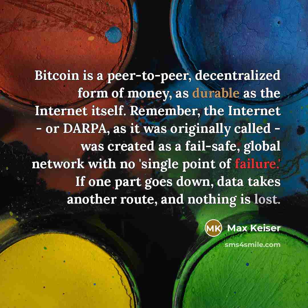 “Bitcoin is a peer-to-peer, decentralized form of money, as durable as the Internet itself. Remember, the Internet - or DARPA, as it was originally called - was created as a fail-safe, global network with no 'single point of failure.' If one part goes down, data takes another route, and nothing is…” quote by Max Keiser