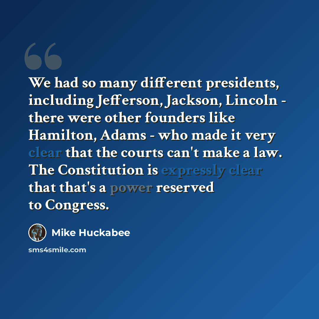 “We had so many different presidents, including Jefferson, Jackson, Lincoln - there were other founders like Hamilton, Adams - who made it very clear that the courts can't make a law. The Constitution is expressly clear that that's a power reserved to Congress.” quote by Mike Huckabee