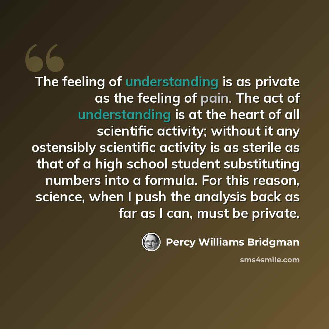 “The feeling of understanding is as private as the feeling of pain. The act of understanding is at the heart of all scientific activity; without it any ostensibly scientific activity is as sterile as that of a high school student substituting numbers into a formula. For this reason, science, when I…” quote by Percy Williams Bridgman